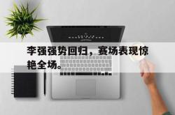 金年会网页版-李强强势回归，赛场表现惊艳全场。